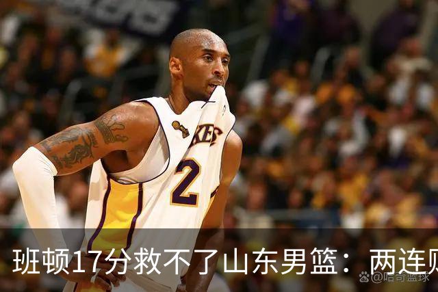 班顿17分救不了山东男篮：两连败背后，邱彪的战术账该算了